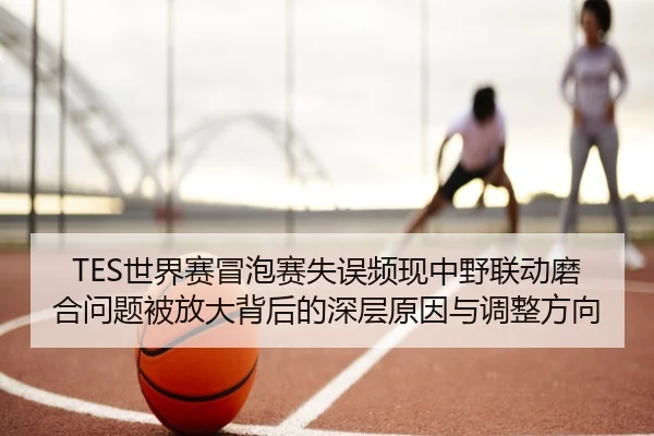 TES世界赛冒泡赛失误频现中野联动磨合问题被放大背后的深层原因与调整方向（LIBOSPORTS）